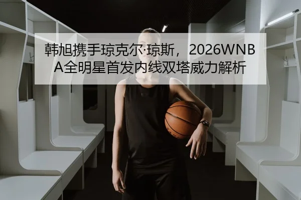 韩旭携手琼克尔·琼斯，2026WNBA全明星首发内线双塔威力解析