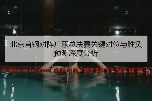 北京首钢对阵广东总决赛关键对位与胜负预测深度分析