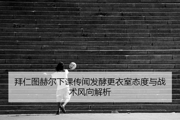 拜仁图赫尔下课传闻发酵更衣室态度与战术风向解析